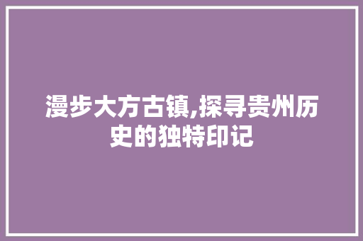 漫步大方古镇,探寻贵州历史的独特印记