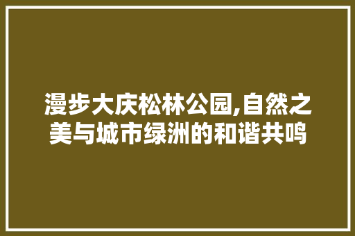 漫步大庆松林公园,自然之美与城市绿洲的和谐共鸣