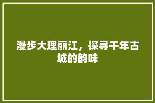 漫步大理丽江，探寻千年古城的韵味  第1张