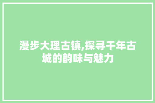 漫步大理古镇,探寻千年古城的韵味与魅力  第1张