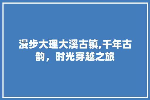 漫步大理大溪古镇,千年古韵，时光穿越之旅  第1张