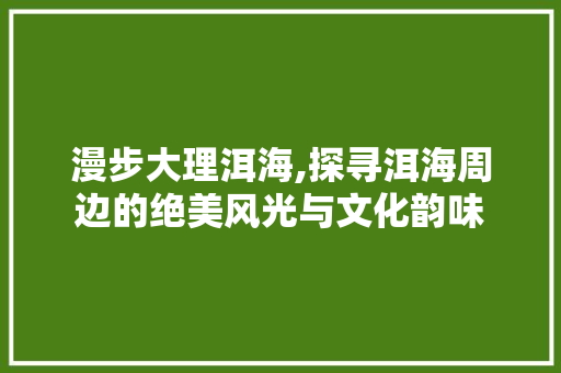 漫步大理洱海,探寻洱海周边的绝美风光与文化韵味