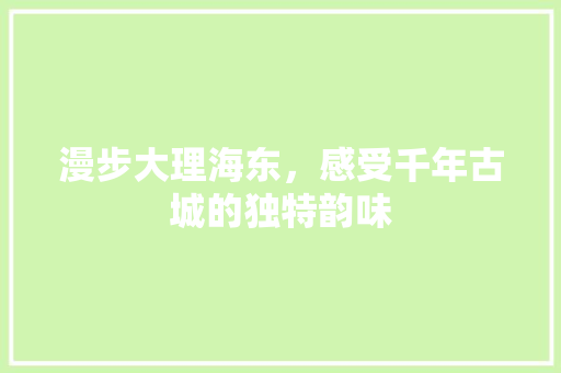 漫步大理海东，感受千年古城的独特韵味