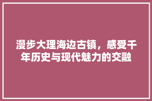 漫步大理海边古镇，感受千年历史与现代魅力的交融