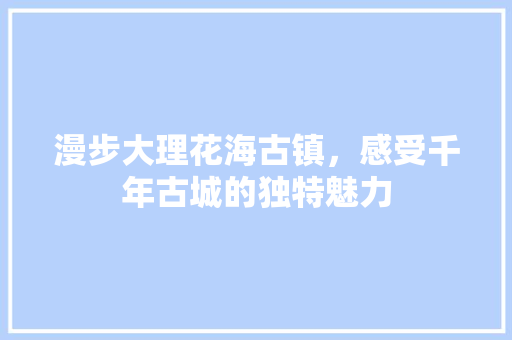 漫步大理花海古镇，感受千年古城的独特魅力