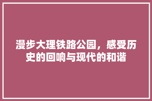 漫步大理铁路公园，感受历史的回响与现代的和谐