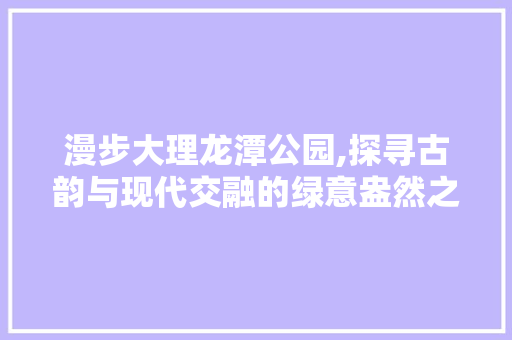 漫步大理龙潭公园,探寻古韵与现代交融的绿意盎然之地