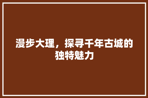 漫步大理，探寻千年古城的独特魅力