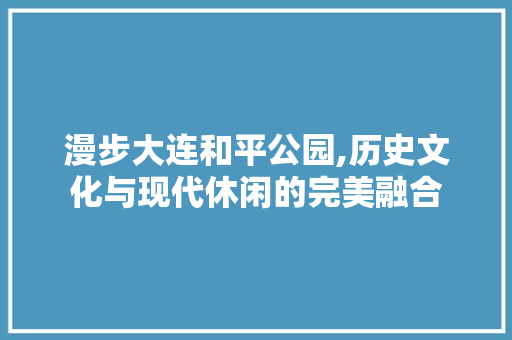 漫步大连和平公园,历史文化与现代休闲的完美融合