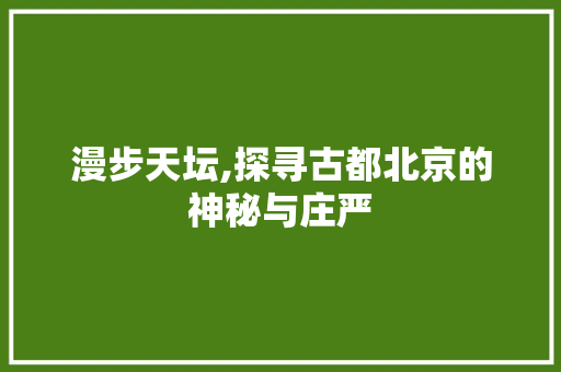 漫步天坛,探寻古都北京的神秘与庄严