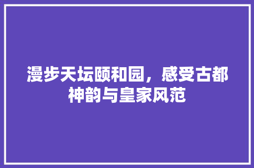 漫步天坛颐和园，感受古都神韵与皇家风范