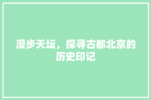 漫步天坛，探寻古都北京的历史印记