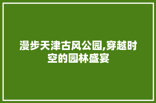 漫步天津古风公园,穿越时空的园林盛宴