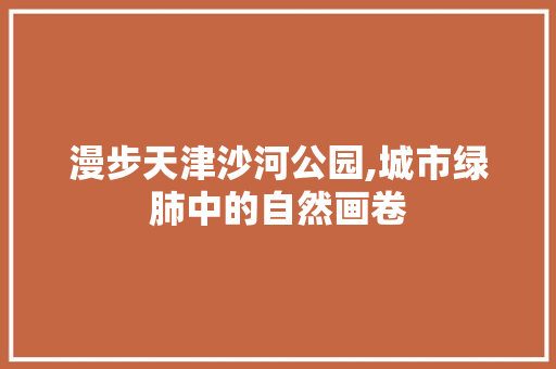 漫步天津沙河公园,城市绿肺中的自然画卷