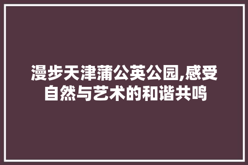 漫步天津蒲公英公园,感受自然与艺术的和谐共鸣