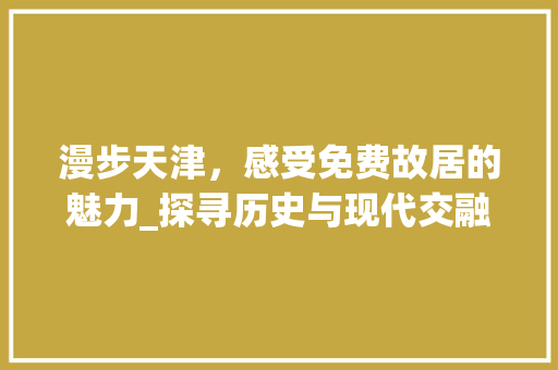 漫步天津，感受免费故居的魅力_探寻历史与现代交融的城市记忆