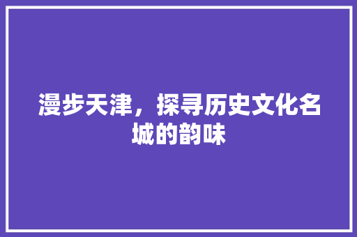 漫步天津，探寻历史文化名城的韵味