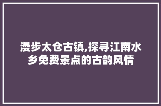 漫步太仓古镇,探寻江南水乡免费景点的古韵风情