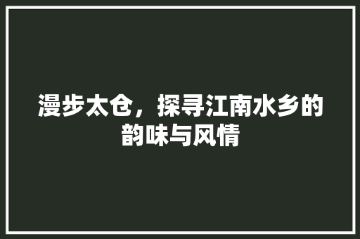 漫步太仓，探寻江南水乡的韵味与风情