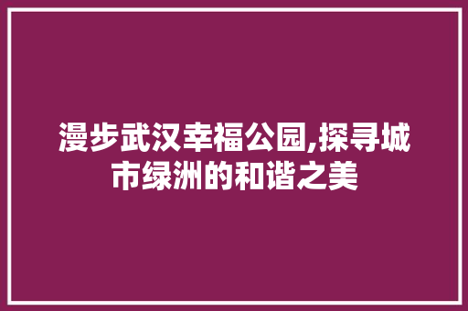 漫步武汉幸福公园,探寻城市绿洲的和谐之美