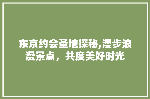 东京约会圣地探秘,漫步浪漫景点，共度美好时光