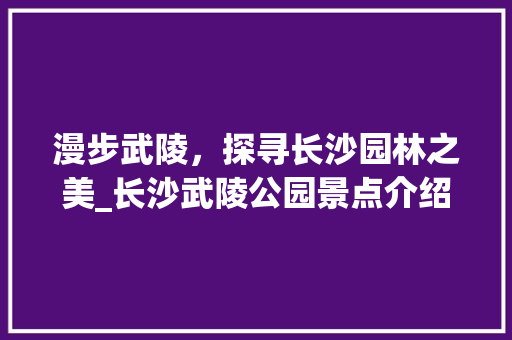 漫步武陵，探寻长沙园林之美_长沙武陵公园景点介绍