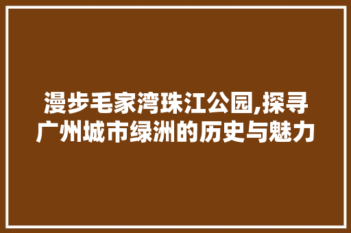 漫步毛家湾珠江公园,探寻广州城市绿洲的历史与魅力