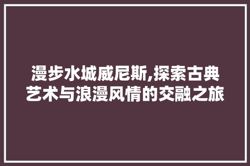 漫步水城威尼斯,探索古典艺术与浪漫风情的交融之旅