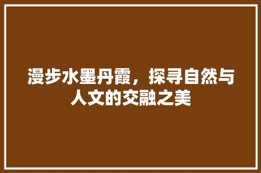 漫步水墨丹霞，探寻自然与人文的交融之美