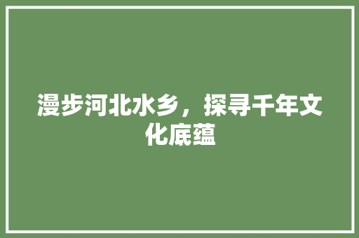 漫步河北水乡，探寻千年文化底蕴  第1张