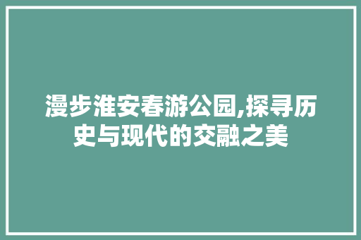 漫步淮安春游公园,探寻历史与现代的交融之美