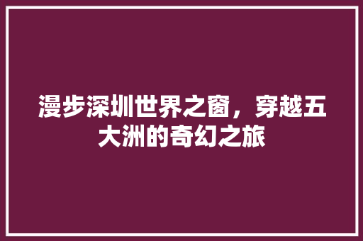 漫步深圳世界之窗，穿越五大洲的奇幻之旅