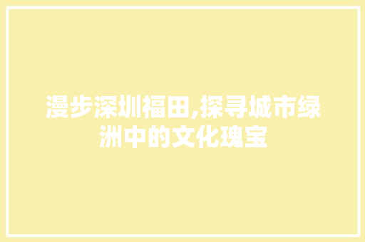 漫步深圳福田,探寻城市绿洲中的文化瑰宝