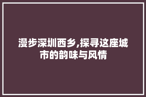 漫步深圳西乡,探寻这座城市的韵味与风情