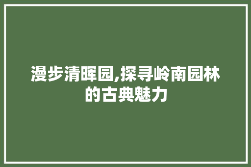 漫步清晖园,探寻岭南园林的古典魅力