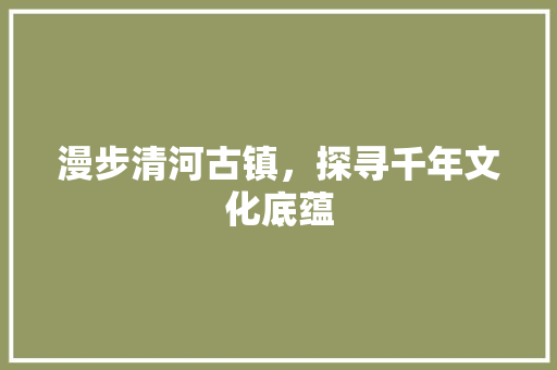 漫步清河古镇，探寻千年文化底蕴