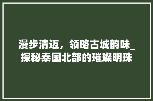 漫步清迈，领略古城韵味_探秘泰国北部的璀璨明珠