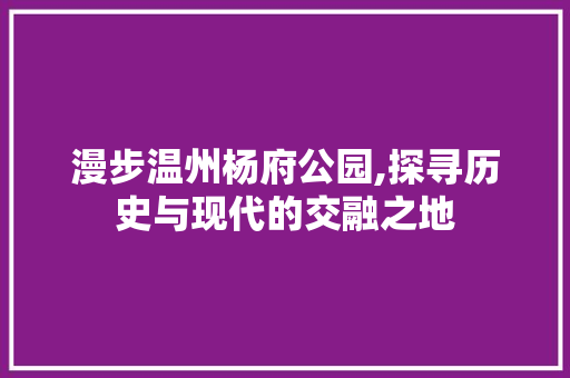 漫步温州杨府公园,探寻历史与现代的交融之地