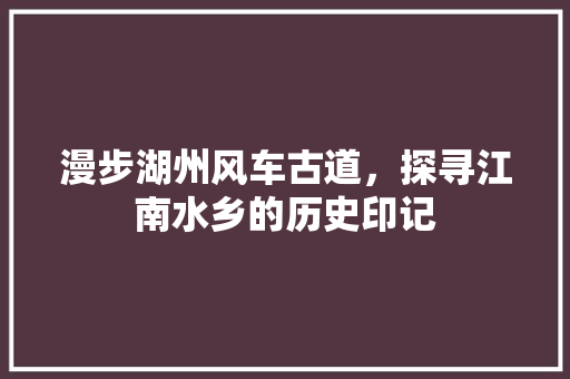 漫步湖州风车古道，探寻江南水乡的历史印记