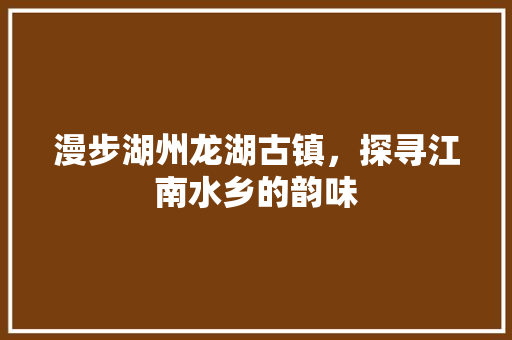 漫步湖州龙湖古镇，探寻江南水乡的韵味