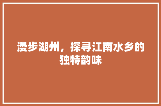 漫步湖州，探寻江南水乡的独特韵味