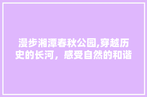 漫步湘潭春秋公园,穿越历史的长河，感受自然的和谐之美