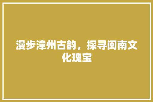 漫步漳州古韵，探寻闽南文化瑰宝