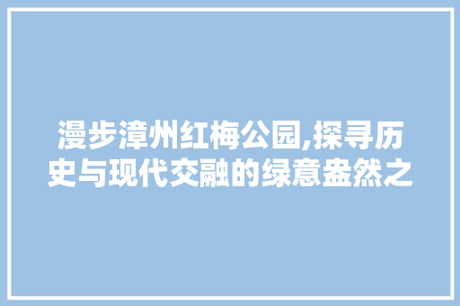 漫步漳州红梅公园,探寻历史与现代交融的绿意盎然之地