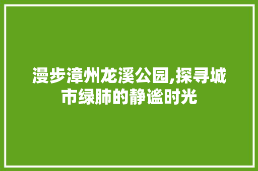 漫步漳州龙溪公园,探寻城市绿肺的静谧时光