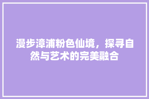 漫步漳浦粉色仙境，探寻自然与艺术的完美融合