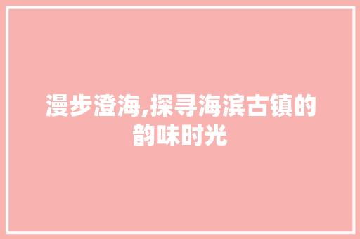 漫步澄海,探寻海滨古镇的韵味时光