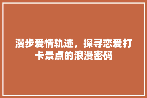 漫步爱情轨迹，探寻恋爱打卡景点的浪漫密码