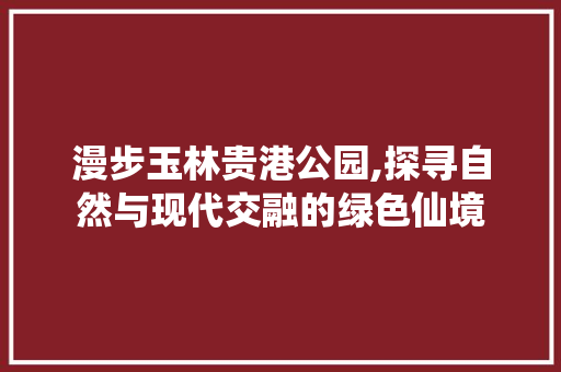 漫步玉林贵港公园,探寻自然与现代交融的绿色仙境