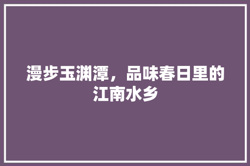 漫步玉渊潭，品味春日里的江南水乡